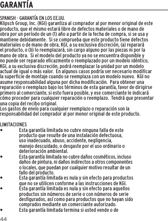 44GARANT&Iacute;ASPANISH - GARANT&Iacute;A EN LOS EE.UU.Klipsch Group, Inc. (KGI) garantiza al comprador al por menor original de este producto, que el mismo estar&aacute; libre de defectos materiales o de mano de obra por un per&iacute;odo de un (1) a&ntilde;o a partir de la fecha de compra, si se usa y mantiene debidamente.  Si se comprueba que este producto tiene defectos materiales o de mano de obra, KGI, a su exclusiva discreci&oacute;n, (a) reparar&aacute; el producto, o (b) lo reemplazar&aacute;, sin cargo alguno por las piezas ni por la mano de obra.  Si el modelo del producto ya no se encuentra disponible y no puede ser reparado eﬁcazmente o reemplazado por un modelo id&eacute;ntico, KGI, a su exclusiva discreci&oacute;n, podr&aacute; reemplazar la unidad por un modelo actual de igual o m&aacute;s valor.  En algunos casos podr&iacute;a ser necesario modiﬁcar la superﬁcie de montaje cuando se reemplaza con un modelo nuevo.  KGI no asume responsabilidad alguna por dicha modiﬁcaci&oacute;n.  Para obtener una reparaci&oacute;n o reemplazo bajo los t&eacute;rminos de esta garant&iacute;a, favor de dirigirse primero al comerciante, si esto fuera posible, y ese comerciante le indicar&aacute; c&oacute;mo proceder para cualquier reparaci&oacute;n o reemplazo.  Tendr&aacute; que presentar una copia del recibo original.Los gastos de env&iacute;o para cualquier reemplazo o reparaci&oacute;n son la responsabilidad del comprador al por menor original de este producto.LIMITACIONES &bull;Esta garant&iacute;a limitada no cubre ninguna falla de este producto que resulte de una instalaci&oacute;n defectuosa, uso inadecuado, abuso, accidente, negligencia, manejo descuidado, o desgaste por el uso ordinario o deterioraci&oacute;n ambiental. &bull;Esta garant&iacute;a limitada no cubre da&ntilde;os cosm&eacute;ticos, incluso da&ntilde;os de pintura, ni da&ntilde;os indirectos a otros componentes o locales, que puedan por cualquier motivo resultar de un fallo del producto. &bull;Esta garant&iacute;a limitada es nula y sin efecto para productos que no se utilicen conforme a las instrucciones de KGI. &bull;Esta garant&iacute;a limitada es nula y sin efecto para aquellos productos sin n&uacute;meros de serie o con n&uacute;meros de serie desﬁgurados, as&iacute; como para productos que no hayan sido comprados mediante un comerciante autorizado. &bull;Esta garant&iacute;a limitada termina si usted vende o de 