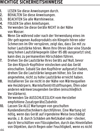 461.  LESEN Sie diese Anweisungen durch.2.  BEHALTEN Sie diese Anweisungen.3.  BEACHTEN Sie alle Warnhinweise.4.  FOLGEN Sie allen Anleitungen.5.  Verwenden Sie diese Ger&auml;te NICHT in der N&auml;he  von Wasser.6.  Wenn Sie w&auml;hrend oder nach der Verwendung eines im Ohr getragenen Audioprodukts ein Klingeln h&ouml;ren oder Schmerzen im Ohr versp&uuml;ren, zeigt das, dass Sie mit zu hoher Lautst&auml;rke h&ouml;ren. Wenn Ihre Ohren &uuml;ber eine Stunde lang hohen Lautst&auml;rkepegeln (&uuml;ber 85 dB) ausgesetzt sind, kann dies zu permanenten H&ouml;rsch&auml;den f&uuml;hren.7.  Drehen Sie die Lautst&auml;rke Ihres Ger&auml;ts auf Null, bevor Sie den Klipsch-Kopfh&ouml;rer einstecken und das Ger&auml;t einschalten. Sobald Sie den Kopfh&ouml;rer aufgesetzt haben, drehen Sie die Lautst&auml;rke langsam h&ouml;her, bis Sie eine angenehme, nicht zu hohe Lautst&auml;rke erreicht haben.8.  Installieren Sie sie nicht in der N&auml;he von W&auml;rmequellen wie Heizk&ouml;rpern, Warmlufteintritts&ouml;ffnungen, &Ouml;fen oder anderen w&auml;rmeerzeugenden Ger&auml;ten (einschlie&szlig;lich Verst&auml;rkern).9.  Verwenden Sie AUSSCHLIESSLICH vom Hersteller empfohlene Zusatzger&auml;te/Zubeh&ouml;r.10.  Lassen Sie ALLE Wartungen von geschulten Kundendiensttechnikern durchf&uuml;hren. Eine Wartung ist n&ouml;tig, wenn das Ger&auml;t auf irgendeine Weise besch&auml;digt wurde, z. B. durch Sch&auml;den am Netzkabel oder -stecker, durch Versch&uuml;tten von Fl&uuml;ssigkeiten, durch das Hineinfallen von Objekten, durch Regen oder Feuchtigkeit, wenn es nicht WICHTIGE SICHERHEITSHINWEISE