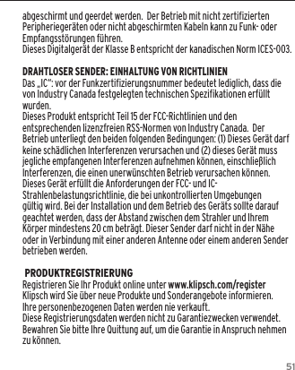 51abgeschirmt und geerdet werden.  Der Betrieb mit nicht zertifizierten Peripherieger&auml;ten oder nicht abgeschirmten Kabeln kann zu Funk- oder Empfangsst&ouml;rungen f&uuml;hren. Dieses Digitalger&auml;t der Klasse B entspricht der kanadischen Norm ICES-003.DRAHTLOSER SENDER: EINHALTUNG VON RICHTLINIENDas &bdquo;IC&ldquo;: vor der Funkzertifizierungsnummer bedeutet lediglich, dass die von Industry Canada festgelegten technischen Spezifikationen erf&uuml;llt wurden.Dieses Produkt entspricht Teil 15 der FCC-Richtlinien und den entsprechenden lizenzfreien RSS-Normen von Industry Canada.  Der Betrieb unterliegt den beiden folgenden Bedingungen: (1) Dieses Ger&auml;t darf keine sch&auml;dlichen Interferenzen verursachen und (2) dieses Ger&auml;t muss jegliche empfangenen Interferenzen aufnehmen k&ouml;nnen, einschlie&szlig;lich Interferenzen, die einen unerw&uuml;nschten Betrieb verursachen k&ouml;nnen.Dieses Ger&auml;t erf&uuml;llt die Anforderungen der FCC- und IC-Strahlenbelastungsrichtlinie, die bei unkontrollierten Umgebungen g&uuml;ltig wird. Bei der Installation und dem Betrieb des Ger&auml;ts sollte darauf geachtet werden, dass der Abstand zwischen dem Strahler und Ihrem K&ouml;rper mindestens 20 cm betr&auml;gt. Dieser Sender darf nicht in der N&auml;he oder in Verbindung mit einer anderen Antenne oder einem anderen Sender betrieben werden. PRODUKTREGISTRIERUNGRegistrieren Sie Ihr Produkt online unter www.klipsch.com/registerKlipsch wird Sie &uuml;ber neue Produkte und Sonderangebote informieren.Ihre personenbezogenen Daten werden nie verkauft.Diese Registrierungsdaten werden nicht zu Garantiezwecken verwendet. Bewahren Sie bitte Ihre Quittung auf, um die Garantie in Anspruch nehmen zu k&ouml;nnen.