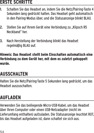 541.  Schalten Sie das Headset an, indem Sie die Netz/Pairing-Taste 4 Sekunden lang gedr&uuml;ckt halten. Das Headset geht automatisch in den Pairing-Modus &uuml;ber, und die Statusanzeige blinkt BLAU.2.  Stellen Sie auf Ihrem Ger&auml;t eine Verbindung zu &bdquo;Klipsch R5 Neckband&ldquo; her.3.  Nach Herstellung der Verbindung blinkt das Headset regelm&auml;&szlig;ig BLAU auf.Hinweis: Das Headset stellt beim Einschalten automatisch eine Verbindung zu dem Ger&auml;t her, mit dem es zuletzt gekoppelt wurde.ERSTE SCHRITTEAUSSCHALTENAUFLADENVerwenden Sie das beiliegende Micro-USB-Kabel, um das Headset &uuml;ber Ihren Computer oder einen USB-Netzadapter (nicht im Lieferumfang enthalten) aufzuladen. Die Statusanzeige leuchtet ROT, bis das Headset aufgeladen ist, dann schaltet sie sich aus.Halten Sie die Netz/Pairing-Taste 5 Sekunden lang gedr&uuml;ckt, um das Headset auszuschalten.