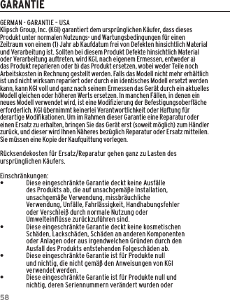 58GARANTIEGERMAN - GARANTIE &ndash; USAKlipsch Group, Inc. (KGI) garantiert dem urspr&uuml;nglichen K&auml;ufer, dass dieses Produkt unter normalen Nutzungs- und Wartungsbedingungen f&uuml;r einen Zeitraum von einem (1) Jahr ab Kaufdatum frei von Defekten hinsichtlich Material und Verarbeitung ist. Sollten bei diesem Produkt Defekte hinsichtlich Material oder Verarbeitung auftreten, wird KGI, nach eigenem Ermessen, entweder a) das Produkt reparieren oder b) das Produkt ersetzen, wobei weder Teile noch Arbeitskosten in Rechnung gestellt werden. Falls das Modell nicht mehr erh&auml;ltlich ist und nicht wirksam repariert oder durch ein identisches Modell ersetzt werden kann, kann KGI voll und ganz nach seinem Ermessen das Ger&auml;t durch ein aktuelles Modell gleichen oder h&ouml;heren Werts ersetzen. In manchen F&auml;llen, in denen ein neues Modell verwendet wird, ist eine Modiﬁzierung der Befestigungsoberﬂ&auml;che erforderlich. KGI &uuml;bernimmt keinerlei Verantwortlichkeit oder Haftung f&uuml;r derartige Modiﬁkationen. Um im Rahmen dieser Garantie eine Reparatur oder einen Ersatz zu erhalten, bringen Sie das Ger&auml;t erst (soweit m&ouml;glich) zum H&auml;ndler zur&uuml;ck, und dieser wird Ihnen N&auml;heres bez&uuml;glich Reparatur oder Ersatz mitteilen. Sie m&uuml;ssen eine Kopie der Kaufquittung vorlegen.R&uuml;cksendekosten f&uuml;r Ersatz/Reparatur gehen ganz zu Lasten des urspr&uuml;nglichen K&auml;ufers.Einschr&auml;nkungen: &bull;Diese eingeschr&auml;nkte Garantie deckt keine Ausf&auml;lle des Produkts ab, die auf unsachgem&auml;&szlig;e Installation, unsachgem&auml;&szlig;e Verwendung, missbr&auml;uchliche Verwendung, Unf&auml;lle, Fahrl&auml;ssigkeit, Handhabungsfehler oder Verschlei&szlig; durch normale Nutzung oder Umwelteinﬂ&uuml;sse zur&uuml;ckzuf&uuml;hren sind. &bull;Diese eingeschr&auml;nkte Garantie deckt keine kosmetischen Sch&auml;den, Lacksch&auml;den, Sch&auml;den an anderen Komponenten oder Anlagen oder aus irgendwelchen Gr&uuml;nden durch den Ausfall des Produkts entstehenden Folgesch&auml;den ab. &bull;Diese eingeschr&auml;nkte Garantie ist f&uuml;r Produkte null und nichtig, die nicht gem&auml;&szlig; den Anweisungen von KGI verwendet werden. &bull;Diese eingeschr&auml;nkte Garantie ist f&uuml;r Produkte null und nichtig, deren Seriennummern ver&auml;ndert wurden oder 
