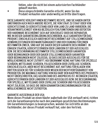 59GARANTIEfehlen, oder die nicht bei einem autorisierten Fachh&auml;ndler gekauft wurden.  &bull;Diese eingeschr&auml;nkte Garantie erlischt, wenn Sie das Produkt verkaufen oder anderweitig an Dritte &uuml;bertragen.DIESE GARANTIE VERLEIHT IHNEN BESTIMMTE RECHTE, UND SIE HABEN UNTER UMST&Auml;NDEN AUCH NOCH ANDERE RECHTE, DIE VON STAAT ZU STAAT ODER VON GERICHTSSTAND ZU GERICHTSSTAND ODER VON LAND ZU LAND VARIIEREN. DIE VERANTWORTLICHKEIT VON KGI BEZ&Uuml;GLICH FEHLFUNKTIONEN UND DEFEKTEN DER HARDWARE BESCHR&Auml;NKT SICH AUF DEN ERSATZ ODER DIE REPARATUR, WIE IN DIESER GARANTIEERKL&Auml;RUNG BESCHRIEBEN. ALLE GARANTIEN F&Uuml;R DAS PRODUKT, EINSCHLIESSLICH ABER NICHT BESCHR&Auml;NKT AUF STILLSCHWEIGENDE GEW&Auml;HRLEISTUNGEN DER MARKTG&Auml;NGIGKEIT UND DER EIGNUNG F&Uuml;R EINEN BESTIMMTEN ZWECK, SIND AUF DIE DAUER DIESER GARANTIE BESCHR&Auml;NKT.  IN EINIGEN STAATEN, GERICHTSST&Auml;NDEN ODER L&Auml;NDERN IST DER AUSSCHLUSS BZW. DIE BESCHR&Auml;NKUNG BESTIMMTER STILLSCHWEIGENDER GARANTIEN ODER BEDINGUNGEN ODER DER DAUER STILLSCHWEIGENDER GARANTIEN ODER BEDINGUNGEN NICHT ZUL&Auml;SSIG, SO DASS DIESER AUSSCHLUSS F&Uuml;R SIE M&Ouml;GLICHERWEISE NICHT ZUTRIFFT. KGI &Uuml;BERNIMMT KEINE HAFTUNG F&Uuml;R SPEZIELLE SCH&Auml;DEN, MITTELBARE SCH&Auml;DEN, FOLGESCH&Auml;DEN ODER ZUF&Auml;LLIGE SCH&Auml;DEN, EINSCHLIESSLICH, ABER NICHT BESCHR&Auml;NKT AUF, HAFTUNG F&Uuml;R KLAGEN VON DRITTEN GEGEN SIE F&Uuml;R SCH&Auml;DEN ODER WEGEN DER NICHTVERF&Uuml;GBARKEIT VON PRODUKTEN. DIE MAXIMALE HAFTUNG VON KGI DARF DEN KAUFPREIS DES PRODUKTS NICHT &Uuml;BERSCHREITEN, DAS GEGENSTAND DES ANSPRUCHS IST. IN EINIGEN STAATEN, GERICHTSST&Auml;NDEN ODER L&Auml;NDERN IST DER AUSSCHLUSS BZW. DIE BESCHR&Auml;NKUNG F&Uuml;R SPEZIELLE, MITTELBARE ODER ZUF&Auml;LLIGE SCH&Auml;DEN UND FOLGESCH&Auml;DEN NICHT ZUL&Auml;SSIG, SO DASS DIE OBEN GENANNTEN EINSCHR&Auml;NKUNGEN F&Uuml;R SIE M&Ouml;GLICHERWEISE NICHT ZUTREFFEN.GARANTIE AUSSERHALB DER USAWenn dieses Produkt an einen K&auml;ufer au&szlig;erhalb der USA verkauft wird, richten sich die Garantieanspr&uuml;che nach den jeweiligen gesetzlichen Bestimmungen. Um Garantieleistungen zu beanspruchen, wenden Sie sich bitte an den Fachh&auml;ndler, der dieses Produkt verkauft hat, oder den Vertrieb.