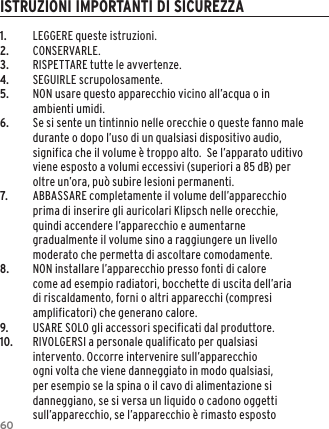 601.  LEGGERE queste istruzioni.2.  CONSERVARLE.3.  RISPETTARE tutte le avvertenze.4.  SEGUIRLE scrupolosamente.5.  NON usare questo apparecchio vicino all&rsquo;acqua o in ambienti umidi.6.  Se si sente un tintinnio nelle orecchie o queste fanno male durante o dopo l&rsquo;uso di un qualsiasi dispositivo audio, significa che il volume &egrave; troppo alto.  Se l&rsquo;apparato uditivo viene esposto a volumi eccessivi (superiori a 85 dB) per oltre un&rsquo;ora, pu&ograve; subire lesioni permanenti.7.  ABBASSARE completamente il volume dell&rsquo;apparecchio prima di inserire gli auricolari Klipsch nelle orecchie, quindi accendere l&rsquo;apparecchio e aumentarne gradualmente il volume sino a raggiungere un livello moderato che permetta di ascoltare comodamente.8.  NON installare l&rsquo;apparecchio presso fonti di calore come ad esempio radiatori, bocchette di uscita dell&rsquo;aria di riscaldamento, forni o altri apparecchi (compresi amplificatori) che generano calore.9.  USARE SOLO gli accessori specificati dal produttore.10.  RIVOLGERSI a personale qualificato per qualsiasi intervento. Occorre intervenire sull&rsquo;apparecchio ogni volta che viene danneggiato in modo qualsiasi, per esempio se la spina o il cavo di alimentazione si danneggiano, se si versa un liquido o cadono oggetti sull&rsquo;apparecchio, se l&rsquo;apparecchio &egrave; rimasto esposto ISTRUZIONI IMPORTANTI DI SICUREZZA