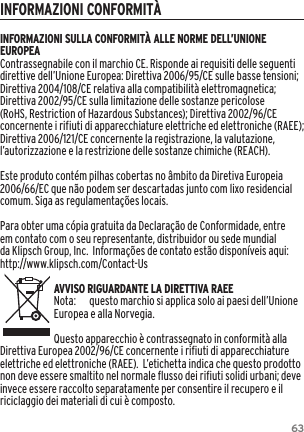 63INFORMAZIONI CONFORMIT&Agrave;INFORMAZIONI SULLA CONFORMIT&Agrave; ALLE NORME DELL&rsquo;UNIONE EUROPEAContrassegnabile con il marchio CE. Risponde ai requisiti delle seguenti direttive dell&rsquo;Unione Europea: Direttiva 2006/95/CE sulle basse tensioni; Direttiva 2004/108/CE relativa alla compatibilit&agrave; elettromagnetica; Direttiva 2002/95/CE sulla limitazione delle sostanze pericolose (RoHS, Restriction of Hazardous Substances); Direttiva 2002/96/CE concernente i rifiuti di apparecchiature elettriche ed elettroniche (RAEE); Direttiva 2006/121/CE concernente la registrazione, la valutazione, l&rsquo;autorizzazione e la restrizione delle sostanze chimiche (REACH).Este produto cont&eacute;m pilhas cobertas no &acirc;mbito da Diretiva Europeia 2006/66/EC que n&atilde;o podem ser descartadas junto com lixo residencial comum. Siga as regulamenta&ccedil;&otilde;es locais.Para obter uma c&oacute;pia gratuita da Declara&ccedil;&atilde;o de Conformidade, entre em contato com o seu representante, distribuidor ou sede mundial da Klipsch Group, Inc.  Informa&ccedil;&otilde;es de contato est&atilde;o dispon&iacute;veis aqui: http://www.klipsch.com/Contact-UsAVVISO RIGUARDANTE LA DIRETTIVA RAEENota:  questo marchio si applica solo ai paesi dell&rsquo;Unione Europea e alla Norvegia.Questo apparecchio &egrave; contrassegnato in conformit&agrave; alla Direttiva Europea 2002/96/CE concernente i rifiuti di apparecchiature elettriche ed elettroniche (RAEE).  L&rsquo;etichetta indica che questo prodotto non deve essere smaltito nel normale flusso dei rifiuti solidi urbani; deve invece essere raccolto separatamente per consentire il recupero e il riciclaggio dei materiali di cui &egrave; composto. 