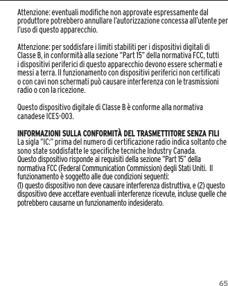 65Attenzione: eventuali modifiche non approvate espressamente dal produttore potrebbero annullare l&rsquo;autorizzazione concessa all&rsquo;utente per l&rsquo;uso di questo apparecchio.Attenzione: per soddisfare i limiti stabiliti per i dispositivi digitali di Classe B, in conformit&agrave; alla sezione &ldquo;Part 15&rdquo; della normativa FCC, tutti i dispositivi periferici di questo apparecchio devono essere schermati e messi a terra. Il funzionamento con dispositivi periferici non certificati o con cavi non schermati pu&ograve; causare interferenza con le trasmissioni radio o con la ricezione. Questo dispositivo digitale di Classe B &egrave; conforme alla normativa canadese ICES-003.INFORMAZIONI SULLA CONFORMIT&Agrave; DEL TRASMETTITORE SENZA FILILa sigla &ldquo;IC:&rdquo; prima del numero di certiﬁcazione radio indica soltanto che sono state soddisfatte le speciﬁche tecniche Industry Canada.Questo dispositivo risponde ai requisiti della sezione &ldquo;Part 15&rdquo; della normativa FCC (Federal Communication Commission) degli Stati Uniti.  Il funzionamento &egrave; soggetto alle due condizioni seguenti:(1) questo dispositivo non deve causare interferenza distruttiva, e (2) questo dispositivo deve accettare eventuali interferenze ricevute, incluse quelle che potrebbero causarne un funzionamento indesiderato.