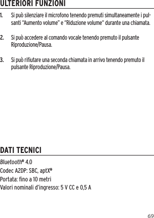 691.  Si pu&ograve; silenziare il microfono tenendo premuti simultaneamente i pul-santi &ldquo;Aumento volume&rdquo; e &ldquo;Riduzione volume&ldquo; durante una chiamata.2.  Si pu&ograve; accedere al comando vocale tenendo premuto il pulsante Riproduzione/Pausa.3.  Si pu&ograve; riﬁutare una seconda chiamata in arrivo tenendo premuto il pulsante Riproduzione/Pausa.Bluetooth&reg; 4.0 Codec A2DP: SBC, aptX&reg; Portata: ﬁno a 10 metriValori nominali d&rsquo;ingresso: 5 V CC e 0,5 AULTERIORI FUNZIONIDATI TECNICI