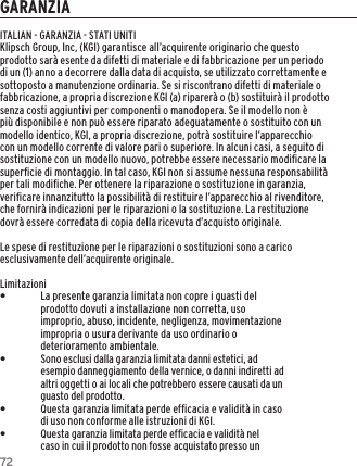 72GARANZIAITALIAN - GARANZIA - STATI UNITIKlipsch Group, Inc, (KGI) garantisce all&rsquo;acquirente originario che questo prodotto sar&agrave; esente da difetti di materiale e di fabbricazione per un periodo di un (1) anno a decorrere dalla data di acquisto, se utilizzato correttamente e sottoposto a manutenzione ordinaria. Se si riscontrano difetti di materiale o fabbricazione, a propria discrezione KGI (a) riparer&agrave; o (b) sostituir&agrave; il prodotto senza costi aggiuntivi per componenti o manodopera. Se il modello non &egrave; pi&ugrave; disponibile e non pu&ograve; essere riparato adeguatamente o sostituito con un modello identico, KGI, a propria discrezione, potr&agrave; sostituire l&rsquo;apparecchio con un modello corrente di valore pari o superiore. In alcuni casi, a seguito di sostituzione con un modello nuovo, potrebbe essere necessario modiﬁcare la superﬁcie di montaggio. In tal caso, KGI non si assume nessuna responsabilit&agrave; per tali modiﬁche. Per ottenere la riparazione o sostituzione in garanzia, veriﬁcare innanzitutto la possibilit&agrave; di restituire l&rsquo;apparecchio al rivenditore, che fornir&agrave; indicazioni per le riparazioni o la sostituzione. La restituzione dovr&agrave; essere corredata di copia della ricevuta d&rsquo;acquisto originale.Le spese di restituzione per le riparazioni o sostituzioni sono a carico esclusivamente dell&rsquo;acquirente originale.Limitazioni &bull;La presente garanzia limitata non copre i guasti del prodotto dovuti a installazione non corretta, uso improprio, abuso, incidente, negligenza, movimentazione impropria o usura derivante da uso ordinario o deterioramento ambientale. &bull;Sono esclusi dalla garanzia limitata danni estetici, ad esempio danneggiamento della vernice, o danni indiretti ad altri oggetti o ai locali che potrebbero essere causati da un guasto del prodotto. &bull;Questa garanzia limitata perde efﬁcacia e validit&agrave; in caso di uso non conforme alle istruzioni di KGI. &bull;Questa garanzia limitata perde efﬁcacia e validit&agrave; nel caso in cui il prodotto non fosse acquistato presso un 