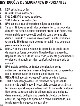 741.  LEIA estas instru&ccedil;&otilde;es.2.  GUARDE estas instru&ccedil;&otilde;es.3.  FIQUE ATENTO a todos os avisos.4.  SIGA todas estas instru&ccedil;&otilde;es.5.  N&Atilde;O use este aparelho perto de &aacute;gua ou umidade.6.  Se ouvir tinidos ou sentir dor ou desconforto nos ouvidos durante ou  depois de usar qualquer produto de &aacute;udio, isto &eacute; um sinal de que voc&ecirc; est&aacute; ouvindo com o volume alto demais. Quando os ouvidos s&atilde;o expostos a altos volumes (acima de 85 dB) por mais de uma hora, h&aacute; risco de perda permanente de audi&ccedil;&atilde;o.7.  REDUZA ao m&aacute;ximo o volume do aparelho de &aacute;udio antes de inserir os fones de ouvido Klipsch e ligar o aparelho. Depois de inserir os fones de ouvido, aumente gradualmente o volume at&eacute; atingir um n&iacute;vel confort&aacute;vel e moderado de audi&ccedil;&atilde;o.8.  N&Atilde;O instale pr&oacute;ximo de fontes de calor, tais como radiadores, sa&iacute;das de ar quente, fog&otilde;es ou outros aparelhos que produzam calor (incluindo  amplificadores).9.   USE APENAS acess&oacute;rios especificados pelo fabricante.10.  TODA a manuten&ccedil;&atilde;o deve ser realizada por pessoal de manuten&ccedil;&atilde;o qualificado. &Eacute; necess&aacute;rio prestar assist&ecirc;ncia t&eacute;cnica ao aparelho quando tiver sofrido danos de qualquer tipo, como danos ao cabo de alimenta&ccedil;&atilde;o ou ao plugue, derramamento de l&iacute;quido ou queda de objetos dentro do aparelho, exposi&ccedil;&atilde;o do aparelho &agrave; chuva ou umidade, mau funcionamento ou queda do aparelho.INSTRU&Ccedil;&Otilde;ES DE SEGURAN&Ccedil;A IMPORTANTES