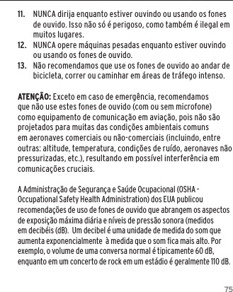 7511.  NUNCA dirija enquanto estiver ouvindo ou usando os fones de ouvido. Isso n&atilde;o s&oacute; &eacute; perigoso, como tamb&eacute;m &eacute; ilegal em muitos lugares.12.  NUNCA opere m&aacute;quinas pesadas enquanto estiver ouvindo ou usando os fones de ouvido.13.  N&atilde;o recomendamos que use os fones de ouvido ao andar de bicicleta, correr ou caminhar em &aacute;reas de tr&aacute;fego intenso.ATEN&Ccedil;&Atilde;O: Exceto em caso de emerg&ecirc;ncia, recomendamos que n&atilde;o use estes fones de ouvido (com ou sem microfone) como equipamento de comunica&ccedil;&atilde;o em avia&ccedil;&atilde;o, pois n&atilde;o s&atilde;o projetados para muitas das condi&ccedil;&otilde;es ambientais comuns em aeronaves comerciais ou n&atilde;o-comerciais (incluindo, entre outras: altitude, temperatura, condi&ccedil;&otilde;es de ru&iacute;do, aeronaves n&atilde;o pressurizadas, etc.), resultando em poss&iacute;vel interfer&ecirc;ncia em comunica&ccedil;&otilde;es cruciais. A Administra&ccedil;&atilde;o de Seguran&ccedil;a e Sa&uacute;de Ocupacional (OSHA - Occupational Safety Health Administration) dos EUA publicou recomenda&ccedil;&otilde;es de uso de fones de ouvido que abrangem os aspectos de exposi&ccedil;&atilde;o m&aacute;xima di&aacute;ria e n&iacute;veis de press&atilde;o sonora (medidos em decib&eacute;is (dB).  Um decibel &eacute; uma unidade de medida do som que aumenta exponencialmente  &agrave; medida que o som fica mais alto. Por exemplo, o volume de uma conversa normal &eacute; tipicamente 60 dB,  enquanto em um concerto de rock em um est&aacute;dio &eacute; geralmente 110 dB.