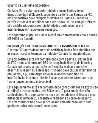 79usu&aacute;rio de usar este dispositivo.Cuidado: Para estar em conformidade com os limites de um dispositivo digital Classe B, segundo a parte 15 das Regras da FCC, este dispositivo deve cumprir os limites de Classe B.  Todos os perif&eacute;ricos devem ser blindados e aterrados.  O uso com perif&eacute;ricos n&atilde;o certificados ou cabos n&atilde;o blindados pode resultar em interfer&ecirc;ncia em r&aacute;dio ou na recep&ccedil;&atilde;o. Este aparelho digital de Classe B est&aacute; em conformidade com a norma ICES-003 do Canad&aacute;.INFORMA&Ccedil;&Otilde;ES DE CONFORMIDADE DO TRANSMISSOR SEM FIOO termo &ldquo;IC&rdquo; antes do n&uacute;mero de certifica&ccedil;&atilde;o de r&aacute;dio significa que as especifica&ccedil;&otilde;es t&eacute;cnicas da Industry Canada foram atendidas.Este dispositivo est&aacute; em conformidade com a parte 15 das Regras da FCC e com a(s) norma(s) RSS de isen&ccedil;&atilde;o de licen&ccedil;a da Industry Canada aplic&aacute;veis. A opera&ccedil;&atilde;o est&aacute; sujeita &agrave;s duas condi&ccedil;&otilde;es descritas a seguir: (1) este dispositivo n&atilde;o deve causar interfer&ecirc;ncia prejudicial, e (2) este dispositivo deve aceitar todo tipo de interfer&ecirc;ncia, incluindo interfer&ecirc;ncias que possam fazer com que tenha funcionamento indesej&aacute;vel.Este equipamento est&aacute; em conformidade com os limites de exposi&ccedil;&atilde;o &agrave; radia&ccedil;&atilde;o estabelecidos pela FCC e pela IC para ambientes n&atilde;o controlados. Este equipamento deve ser instalado e utilizado a uma dist&acirc;ncia m&iacute;nima de 20 cm entre o radiador e o corpo do usu&aacute;rio. Este transmissor n&atilde;o deve ser colocado nem utilizado junto com qualquer outra antena ou transmissor.