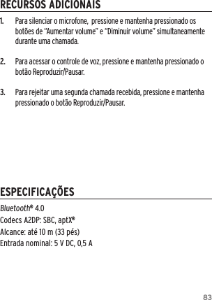 831.  Para silenciar o microfone,  pressione e mantenha pressionado os bot&otilde;es de &ldquo;Aumentar volume&rdquo; e &ldquo;Diminuir volume&rdquo; simultaneamente durante uma chamada.2.  Para acessar o controle de voz, pressione e mantenha pressionado o bot&atilde;o Reproduzir/Pausar.3.  Para rejeitar uma segunda chamada recebida, pressione e mantenha pressionado o bot&atilde;o Reproduzir/Pausar.Bluetooth&reg; 4.0 Codecs A2DP: SBC, aptX&reg; Alcance: at&eacute; 10 m (33 p&eacute;s) Entrada nominal: 5 V DC, 0,5 ARECURSOS ADICIONAISESPECIFICA&Ccedil;&Otilde;ES