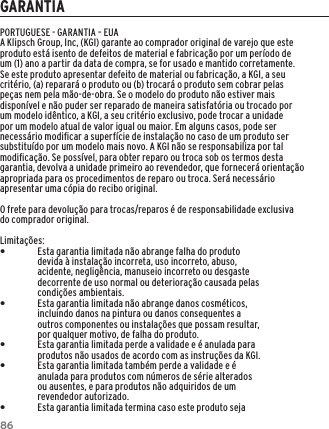 86GARANTIAPORTUGUESE - GARANTIA &ndash; EUAA Klipsch Group, Inc, (KGI) garante ao comprador original de varejo que este produto est&aacute; isento de defeitos de material e fabrica&ccedil;&atilde;o por um per&iacute;odo de um (1) ano a partir da data de compra, se for usado e mantido corretamente. Se este produto apresentar defeito de material ou fabrica&ccedil;&atilde;o, a KGI, a seu crit&eacute;rio, (a) reparar&aacute; o produto ou (b) trocar&aacute; o produto sem cobrar pelas pe&ccedil;as nem pela m&atilde;o-de-obra. Se o modelo do produto n&atilde;o estiver mais dispon&iacute;vel e n&atilde;o puder ser reparado de maneira satisfat&oacute;ria ou trocado por um modelo id&ecirc;ntico, a KGI, a seu crit&eacute;rio exclusivo, pode trocar a unidade por um modelo atual de valor igual ou maior. Em alguns casos, pode ser necess&aacute;rio modiﬁcar a superf&iacute;cie de instala&ccedil;&atilde;o no caso de um produto ser substitu&iacute;do por um modelo mais novo. A KGI n&atilde;o se responsabiliza por tal modiﬁca&ccedil;&atilde;o. Se poss&iacute;vel, para obter reparo ou troca sob os termos desta garantia, devolva a unidade primeiro ao revendedor, que fornecer&aacute; orienta&ccedil;&atilde;o apropriada para os procedimentos de reparo ou troca. Ser&aacute; necess&aacute;rio apresentar uma c&oacute;pia do recibo original.O frete para devolu&ccedil;&atilde;o para trocas/reparos &eacute; de responsabilidade exclusiva do comprador original.Limita&ccedil;&otilde;es: &bull;Esta garantia limitada n&atilde;o abrange falha do produto devida &agrave; instala&ccedil;&atilde;o incorreta, uso incorreto, abuso, acidente, neglig&ecirc;ncia, manuseio incorreto ou desgaste decorrente de uso normal ou deteriora&ccedil;&atilde;o causada pelas condi&ccedil;&otilde;es ambientais. &bull;Esta garantia limitada n&atilde;o abrange danos cosm&eacute;ticos, incluindo danos na pintura ou danos consequentes a outros componentes ou instala&ccedil;&otilde;es que possam resultar, por qualquer motivo, de falha do produto. &bull;Esta garantia limitada perde a validade e &eacute; anulada para produtos n&atilde;o usados de acordo com as instru&ccedil;&otilde;es da KGI. &bull;Esta garantia limitada tamb&eacute;m perde a validade e &eacute; anulada para produtos com n&uacute;meros de s&eacute;rie alterados ou ausentes, e para produtos n&atilde;o adquiridos de um revendedor autorizado. &bull;Esta garantia limitada termina caso este produto seja 