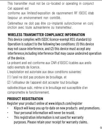 9WIRELESS TRANSMITTER COMPLIANCE INFORMATIONThis device complies with ISEDC licence-exempt RSS standard (s)Operation is subject to the following two conditions: (1) this device may not cause interference, and (2) this device must accept any interference,including interference that may cause undesired operation of the device.PRODUCT REGISTRATION Register your product online at www.klipsch.com/register &bull;  Klipsch will keep you up-to-date on new products  and promotions.  &bull;  Your personal information will never be resold.  &bull;  This registration information is not used for warranty purposes. Please retain your receipt for warranty claims.   ls Le pr&eacute;sent areil est conforme aux CNR d'ISEDC licables aux areils radio exempts de licence. L'exploitation est autoris&eacute;e aux deux conditions suivantes: (1) l'areil ne doit pas produire de brouillage, et (2) l'utilisateur de l'appareil doit accepter tout brouillage radio&eacute;lectrique subi, m&ecirc;me si le brouillage est susceptible d'en compromettre le fonctionnement. This  transmitter  must  not  be  co-located  or  operating  in  conjunctCet  appareil  est conforme  aux  limitesd'exposition  de  rayonnement  RF  ISEDC  &eacute;tabliespour  un  environnement  non  contr&ocirc;l&eacute;.   Cet&eacute;metteur  ne  doit  pas  &ecirc;tre  co-implant&eacute;  oufonctionner  en  conjonction  avec  toute  autreantenne  ou  transmetteur. 