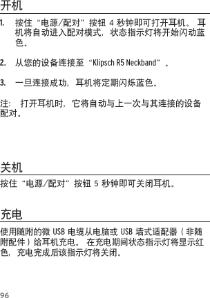 961. 按住&ldquo;电源/配对&rdquo;按钮4秒钟即可打开耳机。耳机将自动进入配对模式，状态指示灯将开始闪动蓝色。2. 从您的设备连接至&ldquo;Klipsch R5 Neckband&rdquo;。3. 一旦连接成功，耳机将定期闪烁蓝色。注：打开耳机时，它将自动与上一次与其连接的设备配对。开机关机充电使用随附的微USB电缆从电脑或USB墙式适配器（非随附配件）给耳机充电。在充电期间状态指示灯将显示红色，充电完成后该指示灯将关闭。按住&ldquo;电源/配对&rdquo;按钮5秒钟即可关闭耳机。