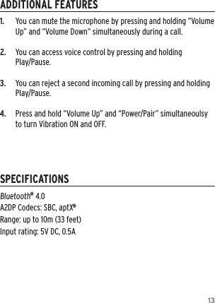 131.   You can mute the microphone by pressing and holding &ldquo;Volume Up&rdquo; and &ldquo;Volume Down&ldquo; simultaneously during a call.2.  You can access voice control by pressing and holding  Play/Pause.3.  You can reject a second incoming call by pressing and holding Play/Pause.4.   Press and hold &ldquo;Volume Up&rdquo; and &ldquo;Power/Pair&rdquo; simultaneoulsy to turn Vibration ON and OFF.Bluetooth&reg; 4.0 A2DP Codecs: SBC, aptX&reg; Range: up to 10m (33 feet) Input rating: 5V DC, 0.5AADDITIONAL FEATURESSPECIFICATIONS