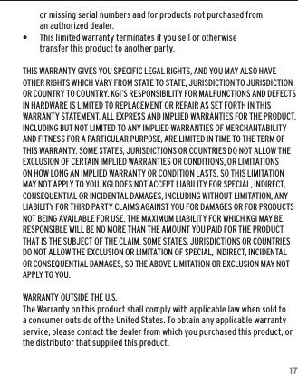 17or missing serial numbers and for products not purchased from an authorized dealer. &bull;This limited warranty terminates if you sell or otherwise transfer this product to another party.THIS WARRANTY GIVES YOU SPECIFIC LEGAL RIGHTS, AND YOU MAY ALSO HAVE OTHER RIGHTS WHICH VARY FROM STATE TO STATE, JURISDICTION TO JURISDICTION OR COUNTRY TO COUNTRY. KGI&rsquo;S RESPONSIBILITY FOR MALFUNCTIONS AND DEFECTS IN HARDWARE IS LIMITED TO REPLACEMENT OR REPAIR AS SET FORTH IN THIS WARRANTY STATEMENT. ALL EXPRESS AND IMPLIED WARRANTIES FOR THE PRODUCT, INCLUDING BUT NOT LIMITED TO ANY IMPLIED WARRANTIES OF MERCHANTABILITY AND FITNESS FOR A PARTICULAR PURPOSE, ARE LIMITED IN TIME TO THE TERM OF THIS WARRANTY. SOME STATES, JURISDICTIONS OR COUNTRIES DO NOT ALLOW THE EXCLUSION OF CERTAIN IMPLIED WARRANTIES OR CONDITIONS, OR LIMITATIONS ON HOW LONG AN IMPLIED WARRANTY OR CONDITION LASTS, SO THIS LIMITATION MAY NOT APPLY TO YOU. KGI DOES NOT ACCEPT LIABILITY FOR SPECIAL, INDIRECT, CONSEQUENTIAL OR INCIDENTAL DAMAGES, INCLUDING WITHOUT LIMITATION, ANY LIABILITY FOR THIRD PARTY CLAIMS AGAINST YOU FOR DAMAGES OR FOR PRODUCTS NOT BEING AVAILABLE FOR USE. THE MAXIMUM LIABILITY FOR WHICH KGI MAY BE RESPONSIBLE WILL BE NO MORE THAN THE AMOUNT YOU PAID FOR THE PRODUCT THAT IS THE SUBJECT OF THE CLAIM. SOME STATES, JURISDICTIONS OR COUNTRIES DO NOT ALLOW THE EXCLUSION OR LIMITATION OF SPECIAL, INDIRECT, INCIDENTAL OR CONSEQUENTIAL DAMAGES, SO THE ABOVE LIMITATION OR EXCLUSION MAY NOT APPLY TO YOU.WARRANTY OUTSIDE THE U.S.The Warranty on this product shall comply with applicable law when sold to a consumer outside of the United States. To obtain any applicable warranty service, please contact the dealer from which you purchased this product, or the distributor that supplied this product.WARRANTY INFORMATION