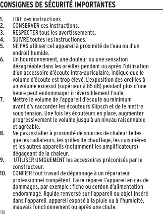 181.  LIRE ces instructions.2.  CONSERVER ces instructions.3.  RESPECTER tous les avertissements.4.  SUIVRE toutes les instructiones.5. NE PAS utiliser cet appareil &agrave; proximit&eacute; de l&rsquo;eau ou d'un endroit humide.6.     Un bourdonnement, une douleur ou une sensation d&eacute;sagr&eacute;able dans les oreilles pendant ou apr&egrave;s l&rsquo;utilisation d&rsquo;un accessoire d&rsquo;&eacute;coute intra-auriculaire, indique que le volume d&rsquo;&eacute;coute est trop &eacute;lev&eacute;. L&rsquo;exposition des oreilles &agrave; un volume excessif (sup&eacute;rieur &agrave; 85 dB) pendant plus d&rsquo;une heure peut endommager irr&eacute;versiblement l&rsquo;ou&iuml;e.7.    Mettre le volume de l&rsquo;appareil d&rsquo;&eacute;coute au minimum avant d&rsquo;y raccorder les &eacute;couteurs Klipsch et de le mettre sous tension. Une fois les &eacute;couteurs en place, augmenter progressivement le volume jusqu&rsquo;&agrave; un niveau raisonnable et agr&eacute;able.8.  Ne pas installer &agrave; proximit&eacute; de sources de chaleur telles que les radiateurs, les grilles de chauffage, les cuisini&egrave;res et les autres appareils (notamment les amplificateurs) d&eacute;gageant de la chaleur.9.     UTILISER UNIQUEMENT les accessoires pr&eacute;conis&eacute;s par le constructeur.10.    CONFIER tout travail de d&eacute;pannage &agrave; un r&eacute;parateur professionnel comp&eacute;tent. Faire r&eacute;parer l&rsquo;appareil en cas de dommages, par exemple : fiche ou cordon d&rsquo;alimentation endommag&eacute;, liquide renvers&eacute; sur l&rsquo;appareil ou objet ins&eacute;r&eacute; dans l&rsquo;appareil, appareil expos&eacute; &agrave; la pluie ou &agrave; l&rsquo;humidit&eacute;, mauvais fonctionnement ou apr&egrave;s une chute.CONSIGNES DE S&Eacute;CURIT&Eacute; IMPORTANTES