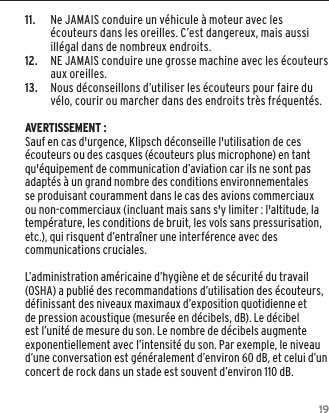 1911.     Ne JAMAIS conduire un v&eacute;hicule &agrave; moteur avec les &eacute;couteurs dans les oreilles. C&rsquo;est dangereux, mais aussi ill&eacute;gal dans de nombreux endroits.12.    NE JAMAIS conduire une grosse machine avec les &eacute;couteurs aux oreilles.13.    Nous d&eacute;conseillons d&rsquo;utiliser les &eacute;couteurs pour faire du v&eacute;lo, courir ou marcher dans des endroits tr&egrave;s fr&eacute;quent&eacute;s. AVERTISSEMENT :Sauf en cas d'urgence, Klipsch d&eacute;conseille l'utilisation de ces &eacute;couteurs ou des casques (&eacute;couteurs plus microphone) en tant qu'&eacute;quipement de communication d&rsquo;aviation car ils ne sont pas adapt&eacute;s &agrave; un grand nombre des conditions environnementales se produisant couramment dans le cas des avions commerciaux ou non-commerciaux (incluant mais sans s'y limiter : l'altitude, la temp&eacute;rature, les conditions de bruit, les vols sans pressurisation, etc.), qui risquent d&rsquo;entra&icirc;ner une interf&eacute;rence avec des communications cruciales.L&rsquo;administration am&eacute;ricaine d&rsquo;hygi&egrave;ne et de s&eacute;curit&eacute; du travail (OSHA) a publi&eacute; des recommandations d&rsquo;utilisation des &eacute;couteurs, d&eacute;finissant des niveaux maximaux d&rsquo;exposition quotidienne et de pression acoustique (mesur&eacute;e en d&eacute;cibels, dB). Le d&eacute;cibel est l&rsquo;unit&eacute; de mesure du son. Le nombre de d&eacute;cibels augmente exponentiellement avec l&rsquo;intensit&eacute; du son. Par exemple, le niveau d&rsquo;une conversation est g&eacute;n&eacute;ralement d&rsquo;environ 60 dB, et celui d&rsquo;un concert de rock dans un stade est souvent d&rsquo;environ 110 dB.