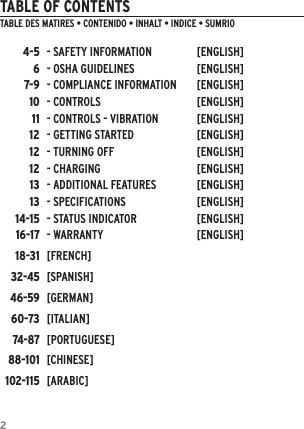 2TABLE OF CONTENTSTABLE DES MATI&egrave;RES &bull; CONTENIDO &bull; INHALT &bull; INDICE &bull; SUM&aacute;RIO4-567-91011121212131314-1516-1718-3132-4546-5960-7374-8788-101102-115- SAFETY INFORMATION  [ENGLISH]- OSHA GUIDELINES  [ENGLISH]- COMPLIANCE INFORMATION  [ENGLISH]- CONTROLS   [ENGLISH]- CONTROLS - VIBRATION  [ENGLISH]- GETTING STARTED  [ENGLISH]- TURNING OFF   [ENGLISH]- CHARGING  [ENGLISH]- ADDITIONAL FEATURES  [ENGLISH]- SPECIFICATIONS  [ENGLISH]- STATUS INDICATOR  [ENGLISH]- WARRANTY  [ENGLISH][FRENCH][SPANISH][GERMAN][ITALIAN][PORTUGUESE][CHINESE][ARABIC]
