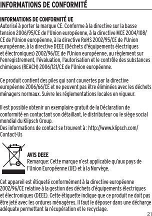 21INFORMATIONS DE CONFORMIT&Eacute;INFORMATIONS DE CONFORMIT&Eacute; UEAutoris&eacute; &agrave; porter la marque CE. Conforme &agrave; la directive sur la basse tension 2006/95/CE de l'Union europ&eacute;enne, &agrave; la directive MCE 2004/108/CE de l'Union europ&eacute;enne, &agrave; la directive RoHS 2002/95/CE de l'Union europ&eacute;enne, &agrave; la directive DEEE (D&eacute;chets d'&eacute;quipements &eacute;lectriques et &eacute;lectroniques) 2002/96/CE de l'Union europ&eacute;enne, au r&egrave;glement sur l'enregistrement, l'&eacute;valuation, l'autorisation et le contr&ocirc;le des substances chimiques (REACH) 2006/121/CE de l'Union europ&eacute;enne.Ce produit contient des piles qui sont couvertes par la directive europ&eacute;enne 2006/66/CE et ne peuvent pas &ecirc;tre &eacute;limin&eacute;es avec les d&eacute;chets m&eacute;nagers normaux. Suivre les r&eacute;glementations locales en vigueur.Il est possible obtenir un exemplaire gratuit de la D&eacute;claration de conformit&eacute; en contactant son d&eacute;taillant, le distributeur ou le si&egrave;ge social mondial du Klipsch Group.   Des informations de contact se trouvent &agrave; : http://www.klipsch.com/Contact-Us   AVIS DEEERemarque: Cette marque n&rsquo;est applicable qu&rsquo;aux pays de l&rsquo;Union Europ&eacute;enne (UE) et &agrave; la Norv&egrave;ge.Cet appareil est &eacute;tiquet&eacute; conform&eacute;ment &agrave; la directive europ&eacute;enne 2002/96/CE relative &agrave; la gestion des d&eacute;chets d&rsquo;&eacute;quipements &eacute;lectriques et &eacute;lectroniques (DEEE). Cette &eacute;tiquette indique que ce produit ne doit pas &ecirc;tre jet&eacute; avec les ordures m&eacute;nag&egrave;res. Il faut le d&eacute;poser dans une d&eacute;charge ad&eacute;quate permettant la r&eacute;cup&eacute;ration et le recyclage.