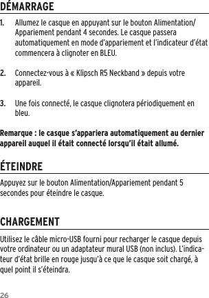 261.  Allumez le casque en appuyant sur le bouton Alimentation/Appariement pendant 4 secondes. Le casque passera automatiquement en mode d&rsquo;appariement et l&rsquo;indicateur d&rsquo;&eacute;tat commencera &agrave; clignoter en BLEU.2.  Connectez-vous &agrave; &laquo; Klipsch R5 Neckband &raquo; depuis votre appareil.3.  Une fois connect&eacute;, le casque clignotera p&eacute;riodiquement en bleu.Remarque : le casque s&rsquo;appariera automatiquement au dernier appareil auquel il &eacute;tait connect&eacute; lorsqu&rsquo;il &eacute;tait allum&eacute;.D&Eacute;MARRAGE&Eacute;TEINDRECHARGEMENTUtilisez le c&acirc;ble micro-USB fourni pour recharger le casque depuis votre ordinateur ou un adaptateur mural USB (non inclus). L&rsquo;indica-teur d&rsquo;&eacute;tat brille en rouge jusqu&rsquo;&agrave; ce que le casque soit charg&eacute;, &agrave; quel point il s&rsquo;&eacute;teindra.Appuyez sur le bouton Alimentation/Appariement pendant 5 secondes pour &eacute;teindre le casque.