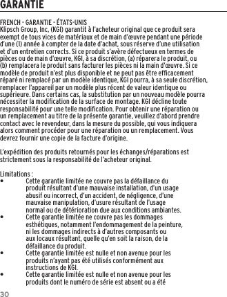 30GARANTIEFRENCH - GARANTIE - &Eacute;TATS-UNISKlipsch Group, Inc, (KGI) garantit &agrave; l&rsquo;acheteur original que ce produit sera exempt de tous vices de mat&eacute;riaux et de main d&rsquo;&oelig;uvre pendant une p&eacute;riode d&rsquo;une (1) ann&eacute;e &agrave; compter de la date d&rsquo;achat, sous r&eacute;serve d&rsquo;une utilisation et d&rsquo;un entretien corrects. Si ce produit s&rsquo;av&egrave;re d&eacute;fectueux en termes de pi&egrave;ces ou de main d&rsquo;&oelig;uvre, KGI, &agrave; sa discr&eacute;tion, (a) r&eacute;parera le produit, ou (b) remplacera le produit sans facturer les pi&egrave;ces ni la main d&rsquo;&oelig;uvre. Si ce mod&egrave;le de produit n&rsquo;est plus disponible et ne peut pas &ecirc;tre efﬁcacement r&eacute;par&eacute; ni remplac&eacute; par un mod&egrave;le identique, KGI pourra, &agrave; sa seule discr&eacute;tion, remplacer l&rsquo;appareil par un mod&egrave;le plus r&eacute;cent de valeur identique ou sup&eacute;rieure. Dans certains cas, la substitution par un nouveau mod&egrave;le pourra n&eacute;cessiter la modiﬁcation de la surface de montage. KGI d&eacute;cline toute responsabilit&eacute; pour une telle modiﬁcation. Pour obtenir une r&eacute;paration ou un remplacement au titre de la pr&eacute;sente garantie, veuillez d&rsquo;abord prendre contact avec le revendeur, dans la mesure du possible, qui vous indiquera alors comment proc&eacute;der pour une r&eacute;paration ou un remplacement. Vous devrez fournir une copie de la facture d&rsquo;origine.L&rsquo;exp&eacute;dition des produits retourn&eacute;s pour les &eacute;changes/r&eacute;parations est strictement sous la responsabilit&eacute; de l&rsquo;acheteur original.Limitations : &bull;Cette garantie limit&eacute;e ne couvre pas la d&eacute;faillance du produit r&eacute;sultant d&rsquo;une mauvaise installation, d&rsquo;un usage abusif ou incorrect, d&rsquo;un accident, de n&eacute;gligence, d&rsquo;une mauvaise manipulation, d&rsquo;usure r&eacute;sultant de l&rsquo;usage normal ou de d&eacute;t&eacute;rioration due aux conditions ambiantes. &bull;Cette garantie limit&eacute;e ne couvre pas les dommages esth&eacute;tiques, notamment l&rsquo;endommagement de la peinture, ni les dommages indirects &agrave; d&rsquo;autres composants ou aux locaux r&eacute;sultant, quelle qu&rsquo;en soit la raison, de la d&eacute;faillance du produit. &bull;Cette garantie limit&eacute;e est nulle et non avenue pour les produits n&rsquo;ayant pas &eacute;t&eacute; utilis&eacute;s conform&eacute;ment aux instructions de KGI. &bull;Cette garantie limit&eacute;e est nulle et non avenue pour les produits dont le num&eacute;ro de s&eacute;rie est absent ou a &eacute;t&eacute; 