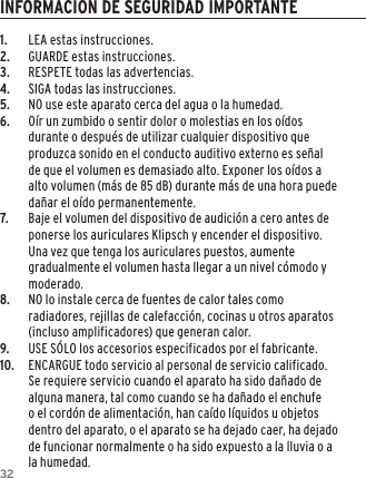 321.  LEA estas instrucciones.2.  GUARDE estas instrucciones.3.  RESPETE todas las advertencias.4.  SIGA todas las instrucciones.5.  NO use este aparato cerca del agua o la humedad.6.  O&iacute;r un zumbido o sentir dolor o molestias en los o&iacute;dos durante o despu&eacute;s de utilizar cualquier dispositivo que produzca sonido en el conducto auditivo externo es se&ntilde;al de que el volumen es demasiado alto. Exponer los o&iacute;dos a alto volumen (m&aacute;s de 85 dB) durante m&aacute;s de una hora puede da&ntilde;ar el o&iacute;do permanentemente.7.  Baje el volumen del dispositivo de audici&oacute;n a cero antes de ponerse los auriculares Klipsch y encender el dispositivo. Una vez que tenga los auriculares puestos, aumente gradualmente el volumen hasta llegar a un nivel c&oacute;modo y moderado.8.  NO lo instale cerca de fuentes de calor tales como radiadores, rejillas de calefacci&oacute;n, cocinas u otros aparatos (incluso amplificadores) que generan calor.9.  USE S&Oacute;LO los accesorios especificados por el fabricante.10.  ENCARGUE todo servicio al personal de servicio calificado. Se requiere servicio cuando el aparato ha sido da&ntilde;ado de alguna manera, tal como cuando se ha da&ntilde;ado el enchufe o el cord&oacute;n de alimentaci&oacute;n, han ca&iacute;do l&iacute;quidos u objetos dentro del aparato, o el aparato se ha dejado caer, ha dejado de funcionar normalmente o ha sido expuesto a la lluvia o a la humedad.INFORMACION DE SEGURIDAD IMPORTANTE