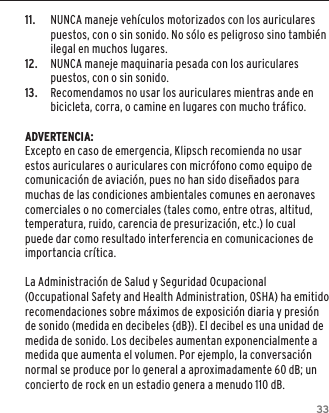 3311.  NUNCA maneje veh&iacute;culos motorizados con los auriculares puestos, con o sin sonido. No s&oacute;lo es peligroso sino tambi&eacute;n ilegal en muchos lugares. 12.  NUNCA maneje maquinaria pesada con los auriculares puestos, con o sin sonido.13.  Recomendamos no usar los auriculares mientras ande en bicicleta, corra, o camine en lugares con mucho tr&aacute;fico.ADVERTENCIA:Excepto en caso de emergencia, Klipsch recomienda no usar estos auriculares o auriculares con micr&oacute;fono como equipo de comunicaci&oacute;n de aviaci&oacute;n, pues no han sido dise&ntilde;ados para muchas de las condiciones ambientales comunes en aeronaves comerciales o no comerciales (tales como, entre otras, altitud, temperatura, ruido, carencia de presurizaci&oacute;n, etc.) lo cual puede dar como resultado interferencia en comunicaciones de importancia cr&iacute;tica.La Administraci&oacute;n de Salud y Seguridad Ocupacional (Occupational Safety and Health Administration, OSHA) ha emitido recomendaciones sobre m&aacute;ximos de exposici&oacute;n diaria y presi&oacute;n de sonido (medida en decibeles {dB}). El decibel es una unidad de medida de sonido. Los decibeles aumentan exponencialmente a medida que aumenta el volumen. Por ejemplo, la conversaci&oacute;n normal se produce por lo general a aproximadamente 60 dB; un concierto de rock en un estadio genera a menudo 110 dB.
