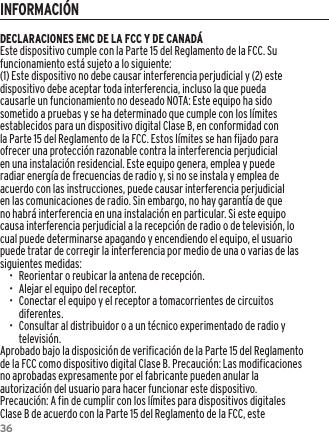 36DECLARACIONES EMC DE LA FCC Y DE CANAD&Aacute;Este dispositivo cumple con la Parte 15 del Reglamento de la FCC. Su funcionamiento est&aacute; sujeto a lo siguiente:(1) Este dispositivo no debe causar interferencia perjudicial y (2) este dispositivo debe aceptar toda interferencia, incluso la que pueda causarle un funcionamiento no deseado NOTA: Este equipo ha sido sometido a pruebas y se ha determinado que cumple con los l&iacute;mites establecidos para un dispositivo digital Clase B, en conformidad con la Parte 15 del Reglamento de la FCC. Estos l&iacute;mites se han fijado para ofrecer una protecci&oacute;n razonable contra la interferencia perjudicial en una instalaci&oacute;n residencial. Este equipo genera, emplea y puede radiar energ&iacute;a de frecuencias de radio y, si no se instala y emplea de acuerdo con las instrucciones, puede causar interferencia perjudicial en las comunicaciones de radio. Sin embargo, no hay garant&iacute;a de que no habr&aacute; interferencia en una instalaci&oacute;n en particular. Si este equipo causa interferencia perjudicial a la recepci&oacute;n de radio o de televisi&oacute;n, lo cual puede determinarse apagando y encendiendo el equipo, el usuario puede tratar de corregir la interferencia por medio de una o varias de las siguientes medidas:&bull;  Reorientar o reubicar la antena de recepci&oacute;n.&bull;  Alejar el equipo del receptor.&bull;  Conectar el equipo y el receptor a tomacorrientes de circuitos diferentes.&bull;  Consultar al distribuidor o a un t&eacute;cnico experimentado de radio y televisi&oacute;n.Aprobado bajo la disposici&oacute;n de verificaci&oacute;n de la Parte 15 del Reglamento de la FCC como dispositivo digital Clase B. Precauci&oacute;n: Las modificaciones no aprobadas expresamente por el fabricante pueden anular la autorizaci&oacute;n del usuario para hacer funcionar este dispositivo.Precauci&oacute;n: A fin de cumplir con los l&iacute;mites para dispositivos digitales Clase B de acuerdo con la Parte 15 del Reglamento de la FCC, este INFORMACI&Oacute;N
