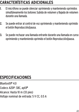 411.  El micr&oacute;fono se puede silenciar oprimiendo y manteniendo oprimidos simult&aacute;neamente los botones Subida de volumen y Bajada de volumen durante una llamada.2.  Se puede entrar al control de voz oprimiendo y manteniendo oprimido el bot&oacute;n Reproducci&oacute;n/pausa. 3.  Se puede rechazar una llamada entrante durante una llamada en curso oprimiendo y manteniendo oprimido el bot&oacute;n Reproducci&oacute;n/pausa.Bluetooth&reg; 4.0 Codecs A2DP: SBC, aptX&reg;Alcance: Hasta 10 m (33 pies) Voltaje nominal de entrada: 5 V CC, 0.5 ACARACTER&Iacute;STICAS ADICIONALESESPECIFICACIONES