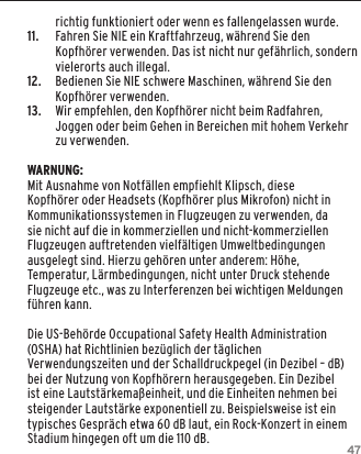 47richtig funktioniert oder wenn es fallengelassen wurde.11.   Fahren Sie NIE ein Kraftfahrzeug, w&auml;hrend Sie den Kopfh&ouml;rer verwenden. Das ist nicht nur gef&auml;hrlich, sondern vielerorts auch illegal.12.  Bedienen Sie NIE schwere Maschinen, w&auml;hrend Sie den Kopfh&ouml;rer verwenden.13.  Wir empfehlen, den Kopfh&ouml;rer nicht beim Radfahren, Joggen oder beim Gehen in Bereichen mit hohem Verkehr zu verwenden.WARNUNG:Mit Ausnahme von Notf&auml;llen empfiehlt Klipsch, diese Kopfh&ouml;rer oder Headsets (Kopfh&ouml;rer plus Mikrofon) nicht in Kommunikationssystemen in Flugzeugen zu verwenden, da sie nicht auf die in kommerziellen und nicht-kommerziellen Flugzeugen auftretenden vielf&auml;ltigen Umweltbedingungen ausgelegt sind. Hierzu geh&ouml;ren unter anderem: H&ouml;he, Temperatur, L&auml;rmbedingungen, nicht unter Druck stehende Flugzeuge etc., was zu Interferenzen bei wichtigen Meldungen f&uuml;hren kann.Die US-Beh&ouml;rde Occupational Safety Health Administration (OSHA) hat Richtlinien bez&uuml;glich der t&auml;glichen Verwendungszeiten und der Schalldruckpegel (in Dezibel &ndash; dB) bei der Nutzung von Kopfh&ouml;rern herausgegeben. Ein Dezibel ist eine Lautst&auml;rkema&szlig;einheit, und die Einheiten nehmen bei steigender Lautst&auml;rke exponentiell zu. Beispielsweise ist ein typisches Gespr&auml;ch etwa 60 dB laut, ein Rock-Konzert in einem Stadium hingegen oft um die 110 dB.