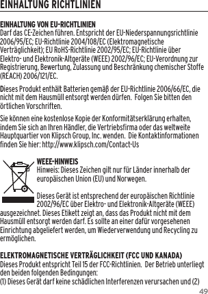 49EINHALTUNG RICHTLINIENEINHALTUNG VON EU-RICHTLINIENDarf das CE-Zeichen f&uuml;hren. Entspricht der EU-Niederspannungsrichtlinie 2006/95/EC; EU-Richtlinie 2004/108/EC (Elektromagnetische Vertr&auml;glichkeit); EU RoHS-Richtlinie 2002/95/EC; EU-Richtlinie &uuml;ber Elektro- und Elektronik-Altger&auml;te (WEEE) 2002/96/EC; EU-Verordnung zur Registrierung, Bewertung, Zulassung und Beschr&auml;nkung chemischer Stoffe (REACH) 2006/121/EC. Dieses Produkt enth&auml;lt Batterien gem&auml;&szlig; der EU-Richtlinie 2006/66/EC, die nicht mit dem Hausm&uuml;ll entsorgt werden d&uuml;rfen.  Folgen Sie bitten den &ouml;rtlichen Vorschriften.Sie k&ouml;nnen eine kostenlose Kopie der Konformit&auml;tserkl&auml;rung erhalten, indem Sie sich an Ihren H&auml;ndler, die Vertriebsfirma oder das weltweite Hauptquartier von Klipsch Group, Inc. wenden.  Die Kontaktinformationen finden Sie hier: http://www.klipsch.com/Contact-UsWEEE-HINWEISHinweis: Dieses Zeichen gilt nur f&uuml;r L&auml;nder innerhalb der europ&auml;ischen Union (EU) und Norwegen.Dieses Ger&auml;t ist entsprechend der europ&auml;ischen Richtlinie 2002/96/EC &uuml;ber Elektro- und Elektronik-Altger&auml;te (WEEE) ausgezeichnet. Dieses Etikett zeigt an, dass das Produkt nicht mit dem Hausm&uuml;ll entsorgt werden darf. Es sollte an einer daf&uuml;r vorgesehenen Einrichtung abgeliefert werden, um Wiederverwendung und Recycling zu erm&ouml;glichen.ELEKTROMAGNETISCHE VERTR&Auml;GLICHKEIT (FCC UND KANADA)Dieses Produkt entspricht Teil 15 der FCC-Richtlinien.  Der Betrieb unterliegt den beiden folgenden Bedingungen:(1) Dieses Ger&auml;t darf keine sch&auml;dlichen Interferenzen verursachen und (2) 