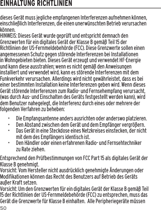 50dieses Ger&auml;t muss jegliche empfangenen Interferenzen aufnehmen k&ouml;nnen, einschlie&szlig;lich Interferenzen, die einen unerw&uuml;nschten Betrieb verursachen k&ouml;nnen.HINWEIS: Dieses Ger&auml;t wurde gepr&uuml;ft und entspricht demnach den Grenzwerten f&uuml;r ein digitales Ger&auml;t der Klasse B gem&auml;&szlig; Teil 15 der Richtlinien der US-Fernmeldebeh&ouml;rde (FCC). Diese Grenzwerte sollen einen angemessenen Schutz gegen st&ouml;rende Interferenzen bei Installationen in Wohngebieten bieten. Dieses Ger&auml;t erzeugt und verwendet HF-Energie und kann diese ausstrahlen; wenn es nicht gem&auml;&szlig; den Anweisungen installiert und verwendet wird, kann es st&ouml;rende Interferenzen mit dem Funkverkehr verursachen. Allerdings wird nicht gew&auml;hrleistet, dass es bei einer bestimmten Installation keine Interferenzen geben wird. Wenn dieses Ger&auml;t st&ouml;rende Interferenzen zum Radio- und Fernsehempfang verursacht, (was durch Aus- und Einschalten des Ger&auml;ts festgestellt werden kann), wird dem Benutzer nahegelegt, die Interferenz durch eines oder mehrere der folgenden Verfahren zu beheben:&bull;  Die Empfangsantenne anders ausrichten oder anderswo platzieren.&bull;  Den Abstand zwischen dem Ger&auml;t und dem Empf&auml;nger vergr&ouml;&szlig;ern.&bull;  Das Ger&auml;t in eine Steckdose eines Netzkreises einstecken, der nicht mit dem des Empf&auml;ngers identisch ist.&bull;  Den H&auml;ndler oder einen erfahrenen Radio- und Fernsehtechniker zu Rate ziehen.Entsprechend den Pr&uuml;fbestimmungen von FCC Part 15 als digitales Ger&auml;t der Klasse B genehmigt.Vorsicht: Vom Hersteller nicht ausdr&uuml;cklich genehmigte &Auml;nderungen oder Modifikationen k&ouml;nnen das Recht des Benutzers auf Betrieb des Ger&auml;ts au&szlig;er Kraft setzen.Vorsicht: Um den Grenzwerten f&uuml;r ein digitales Ger&auml;t der Klasse B gem&auml;&szlig; Teil 15 der Richtlinien der US-Fernmeldebeh&ouml;rde (FCC) zu entsprechen, muss das Ger&auml;t die Grenzwerte f&uuml;r Klasse B einhalten.  Alle Peripherieger&auml;te m&uuml;ssen EINHALTUNG RICHTLINIEN