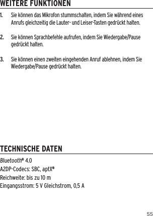 551.  Sie k&ouml;nnen das Mikrofon stummschalten, indem Sie w&auml;hrend eines Anrufs gleichzeitig die Lauter- und Leiser-Tasten gedr&uuml;ckt halten.2.  Sie k&ouml;nnen Sprachbefehle aufrufen, indem Sie Wiedergabe/Pause gedr&uuml;ckt halten.3.  Sie k&ouml;nnen einen zweiten eingehenden Anruf ablehnen, indem Sie Wiedergabe/Pause gedr&uuml;ckt halten.Bluetooth&reg; 4.0 A2DP-Codecs: SBC, aptX&reg; Reichweite: bis zu 10 m  Eingangsstrom: 5 V Gleichstrom, 0,5 AWEITERE FUNKTIONENTECHNISCHE DATEN