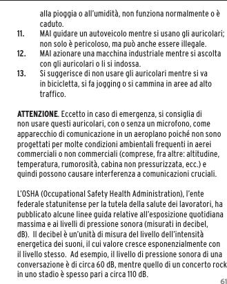 61alla pioggia o all&rsquo;umidit&agrave;, non funziona normalmente o &egrave; caduto.11.  MAI guidare un autoveicolo mentre si usano gli auricolari; non solo &egrave; pericoloso, ma pu&ograve; anche essere illegale.12.  MAI azionare una macchina industriale mentre si ascolta con gli auricolari o li si indossa.13.  Si suggerisce di non usare gli auricolari mentre si va in bicicletta, si fa jogging o si cammina in aree ad alto traffico.ATTENZIONE. Eccetto in caso di emergenza, si consiglia di non usare questi auricolari, con o senza un microfono, come apparecchio di comunicazione in un aeroplano poich&eacute; non sono progettati per molte condizioni ambientali frequenti in aerei commerciali o non commerciali (comprese, fra altre: altitudine, temperatura, rumorosit&agrave;, cabina non pressurizzata, ecc.) e quindi possono causare interferenza a comunicazioni cruciali. L&rsquo;OSHA (Occupational Safety Health Administration), l&rsquo;ente federale statunitense per la tutela della salute dei lavoratori, ha pubblicato alcune linee guida relative all&rsquo;esposizione quotidiana massima e ai livelli di pressione sonora (misurati in decibel, dB).  Il decibel &egrave; un&rsquo;unit&agrave; di misura del livello dell&rsquo;intensit&agrave; energetica dei suoni, il cui valore cresce esponenzialmente con il livello stesso.  Ad esempio, il livello di pressione sonora di una conversazione &egrave; di circa 60 dB, mentre quello di un concerto rock in uno stadio &egrave; spesso pari a circa 110 dB.