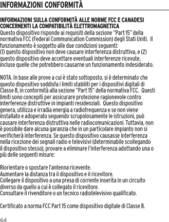 64INFORMAZIONI SULLA CONFORMIT&Agrave; ALLE NORME FCC E CANADESI CONCERNENTI LA COMPATIBILIT&Agrave; ELETTROMAGNETICAQuesto dispositivo risponde ai requisiti della sezione &ldquo;Part 15&rdquo; della normativa FCC (Federal Communication Commission) degli Stati Uniti.  Il funzionamento &egrave; soggetto alle due condizioni seguenti:(1) questo dispositivo non deve causare interferenza distruttiva, e (2) questo dispositivo deve accettare eventuali interferenze ricevute, incluse quelle che potrebbero causarne un funzionamento indesiderato.NOTA. In base alle prove a cui &egrave; stato sottoposto, si &egrave; determinato che questo dispositivo soddisfa i limiti stabiliti per i dispositivi digitali di Classe B, in conformit&agrave; alla sezione &ldquo;Part 15&rdquo; della normativa FCC.  Questi limiti sono concepiti per assicurare protezione ragionevole contro interferenze distruttive in impianti residenziali.  Questo dispositivo genera, utilizza e irradia energia a radiofrequenza e se non viene installato e adoperato seguendo scrupolosamente le istruzioni, pu&ograve; causare interferenza distruttiva nelle radiocomunicazioni. Tuttavia, non &egrave; possibile dare alcuna garanzia che in un particolare impianto non si verificher&agrave; interferenza. Se questo dispositivo causasse interferenza nella ricezione dei segnali radio e televisivi (determinabile scollegando il dispositivo stesso), provare a eliminare l&rsquo;interferenza adottando una o pi&ugrave; delle seguenti misure:Riorientare o spostare l&rsquo;antenna ricevente.Aumentare la distanza tra il dispositivo e il ricevitore.Collegare il dispositivo a una presa di corrente inserita in un circuito diverso da quello a cui &egrave; collegato il ricevitore.Consultare il rivenditore o un tecnico radiotelevisivo qualificato.Certificato a norma FCC Part 15 come dispositivo digitale di Classe B.INFORMAZIONI CONFORMIT&Agrave;