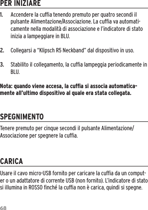 681.  Accendere la cufﬁa tenendo premuto per quatro secondi il pulsante Alimentazione/Associazione. La cufﬁa va automati-camente nella modalit&agrave; di associazione e l&rsquo;indicatore di stato inizia a lampeggiare in BLU.2.  Collegarsi a &ldquo;Klipsch R5 Neckband&rdquo; dal dispositivo in uso.3.  Stabilito il collegamento, la cufﬁa lampeggia periodicamente in BLU.Nota: quando viene accesa, la cufﬁa si associa automatica-mente all&rsquo;ultimo dispositivo al quale era stata collegata.PER INIZIARESPEGNIMENTOCARICAUsare il cavo micro-USB fornito per caricare la cufﬁa da un comput-er o un adattatore di corrente USB (non fornito). L&rsquo;indicatore di stato si illumina in ROSSO ﬁnch&eacute; la cufﬁa non &egrave; carica, quindi si spegne.Tenere premuto per cinque secondi il pulsante Alimentazione/Associazione per spegnere la cufﬁa.