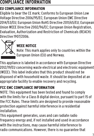 7COMPLIANCE INFORMATIONEU COMPLIANCE INFORMATIONEligible to bear the CE mark; Conforms to European Union Low Voltage Directive 2006/95/EC; European Union EMC Directive 2014/53/EU; European Union RoHS Directive 2011/65/EU; European Union WEEE Directive 2002/96/EC; European Union Registration, Evaluation, Authorization and Restriction of Chemicals (REACH) Directive 1907/2006.   WEEE NOTICENote: This mark applies only to countries within the European Union (EU) and Norway.This appliance is labeled in accordance with European Directive 2012/19/EU concerning waste electrical and electronic equipment (WEEE). This label indicates that this product should not be disposed of with household waste. It should be deposited at an appropriate facility to enable recovery and recycling.FCC EMC COMPLIANCE INFORMATIONNOTE: This equipment has been tested and found to comply with the limits for a Class B digital device, pursuant to part 15 of the FCC Rules. These limits are designed to provide reasonable protection against harmful interference in a residential installation.  This equipment generates, uses and can radiate radio frequency energy and, if not installed and used in accordance with the instructions, may cause harmful interference to radio communications. However, there is no guarantee that 