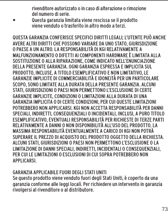 73GARANZIArivenditore autorizzato o in caso di alterazione o rimozione del numero di serie. &bull;Questa garanzia limitata viene rescissa se il prodotto viene venduto o trasferito in altro modo a terzi.QUESTA GARANZIA CONFERISCE SPECIFICI DIRITTI LEGALI; L&rsquo;UTENTE PU&Ograve; ANCHE AVERE ALTRI DIRITTI CHE POSSONO VARIARE DA UNO STATO, GIURISDIZIONE O PAESE A UN ALTRO. LA RESPONSABILIT&Agrave; DI KGI RELATIVAMENTE A MALFUNZIONAMENTO O DIFETTI AI COMPONENTI HARDWARE &Egrave; LIMITATA ALLA SOSTITUZIONE O ALLA RIPARAZIONE, COME INDICATO NELL&rsquo;ENUNCIAZIONE DELLA PRESENTE GARANZIA. OGNI GARANZIA ESPRESSA E IMPLICITA SUL PRODOTTO, INCLUSE, A TITOLO ESEMPLIFICATIVO E NON LIMITATIVO, LE GARANZIE IMPLICITE DI COMMERCIABILIT&Agrave; E IDONEIT&Agrave; PER UN PARTICOLARE SCOPO, SONO LIMITATE ALLA DURATA DELLA PRESENTE GARANZIA. ALCUNI STATI, GIURISDIZIONI O PAESI NON PERMETTONO L&rsquo;ESCLUSIONE DI CERTE GARANZIE IMPLICITE, CONDIZIONI O LIMITAZIONI ALLA DURATA DI UNA GARANZIA IMPLICITA O DI CERTE CONDIZIONI, PER CUI QUESTE LIMITAZIONI POTREBBERO NON APPLICARSI. KGI NON ACCETTA RESPONSABILIT&Agrave; PER DANNI SPECIALI, INDIRETTI, CONSEQUENZIALI O INCIDENTALI, INCLUSI, A PURO TITOLO ESEMPLIFICATIVO, EVENTUALI RESPONSABILIT&Agrave; PER RICHIESTE DI TERZE PARTI RELATIVAMENTE A DANNI O NON DISPONIBILIT&Agrave; ALL&rsquo;USO DEL PRODOTTO. LA MASSIMA RESPONSABILIT&Agrave; EVENTUALMENTE A CARICO DI KGI NON POTR&Agrave; SUPERARE IL PREZZO DI ACQUISTO DEL PRODOTTO OGGETTO DELLA RICHIESTA. ALCUNI STATI, GIURISDIZIONI O PAESI NON PERMETTONO L&rsquo;ESCLUSIONE O LA LIMITAZIONE DI DANNI SPECIALI, INDIRETTI, INCIDENTALI O CONSEQUENZIALI, PER CUI LE LIMITAZIONI O ESCLUSIONI DI CUI SOPRA POTREBBERO NON APPLICARSI.GARANZIA APPLICABILE FUORI DEGLI STATI UNITISe questo prodotto viene venduto fuori degli Stati Uniti, &egrave; coperto da una garanzia conforme alle leggi locali. Per richiedere un intervento in garanzia rivolgersi al rivenditore o al distributore.
