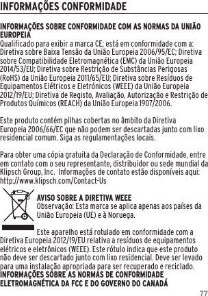 77INFORMA&Ccedil;&Otilde;ES CONFORMIDADEINFORMA&Ccedil;&Otilde;ES SOBRE CONFORMIDADE COM AS NORMAS DA UNI&Atilde;O EUROPEIAQualificado para exibir a marca CE; est&aacute; em conformidade com a: Diretiva sobre Baixa Tens&atilde;o da Uni&atilde;o Europeia 2006/95/EC; Diretiva sobre Compatibilidade Eletromagn&eacute;tica (EMC) da Uni&atilde;o Europeia 2014/53/EU; Diretiva sobre Restri&ccedil;&atilde;o de Subst&acirc;ncias Perigosas (RoHS) da Uni&atilde;o Europeia 2011/65/EU; Diretiva sobre Res&iacute;duos de Equipamentos El&eacute;tricos e Eletr&oacute;nicos (WEEE) da Uni&atilde;o Europeia 2012/19/EU; Diretiva de Registo, Avalia&ccedil;&atilde;o, Autoriza&ccedil;&atilde;o e Restri&ccedil;&atilde;o de Produtos Qu&iacute;micos (REACH) da Uni&atilde;o Europeia 1907/2006. Este produto cont&eacute;m pilhas cobertas no &acirc;mbito da Diretiva Europeia 2006/66/EC que n&atilde;o podem ser descartadas junto com lixo residencial comum. Siga as regulamenta&ccedil;&otilde;es locais.Para obter uma c&oacute;pia gratuita da Declara&ccedil;&atilde;o de Conformidade, entre em contato com o seu representante, distribuidor ou sede mundial da Klipsch Group, Inc.  Informa&ccedil;&otilde;es de contato est&atilde;o dispon&iacute;veis aqui: http://www.klipsch.com/Contact-UsAVISO SOBRE A DIRETIVA WEEEObserva&ccedil;&atilde;o: Esta marca se aplica apenas aos pa&iacute;ses da Uni&atilde;o Europeia (UE) e &agrave; Noruega.Este aparelho est&aacute; rotulado em conformidade com a Diretiva Europeia 2012/19/EU relativa a res&iacute;duos de equipamentos el&eacute;tricos e eletr&ocirc;nicos (WEEE). Este r&oacute;tulo indica que este produto n&atilde;o deve ser descartado junto com lixo residencial. Deve ser levado para uma instala&ccedil;&atilde;o apropriada para ser recuperado e reciclado. INFORMA&Ccedil;&Otilde;ES SOBRE AS NORMAS DE CONFORMIDADE ELETROMAGN&Eacute;TICA DA FCC E DO GOVERNO DO CANAD&Aacute;