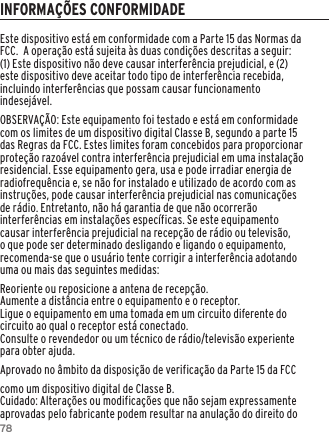 78Este dispositivo est&aacute; em conformidade com a Parte 15 das Normas da FCC.  A opera&ccedil;&atilde;o est&aacute; sujeita &agrave;s duas condi&ccedil;&otilde;es descritas a seguir:(1) Este dispositivo n&atilde;o deve causar interfer&ecirc;ncia prejudicial, e (2) este dispositivo deve aceitar todo tipo de interfer&ecirc;ncia recebida, incluindo interfer&ecirc;ncias que possam causar funcionamento indesej&aacute;vel.OBSERVA&Ccedil;&Atilde;O: Este equipamento foi testado e est&aacute; em conformidade com os limites de um dispositivo digital Classe B, segundo a parte 15 das Regras da FCC. Estes limites foram concebidos para proporcionar prote&ccedil;&atilde;o razo&aacute;vel contra interfer&ecirc;ncia prejudicial em uma instala&ccedil;&atilde;o residencial. Esse equipamento gera, usa e pode irradiar energia de radiofrequ&ecirc;ncia e, se n&atilde;o for instalado e utilizado de acordo com as instru&ccedil;&otilde;es, pode causar interfer&ecirc;ncia prejudicial nas comunica&ccedil;&otilde;es de r&aacute;dio. Entretanto, n&atilde;o h&aacute; garantia de que n&atilde;o ocorrer&atilde;o interfer&ecirc;ncias em instala&ccedil;&otilde;es espec&iacute;ficas. Se este equipamento causar interfer&ecirc;ncia prejudicial na recep&ccedil;&atilde;o de r&aacute;dio ou televis&atilde;o, o que pode ser determinado desligando e ligando o equipamento, recomenda-se que o usu&aacute;rio tente corrigir a interfer&ecirc;ncia adotando uma ou mais das seguintes medidas:Reoriente ou reposicione a antena de recep&ccedil;&atilde;o.Aumente a dist&acirc;ncia entre o equipamento e o receptor.Ligue o equipamento em uma tomada em um circuito diferente do circuito ao qual o receptor est&aacute; conectado.Consulte o revendedor ou um t&eacute;cnico de r&aacute;dio/televis&atilde;o experiente para obter ajuda.Aprovado no &acirc;mbito da disposi&ccedil;&atilde;o de verifica&ccedil;&atilde;o da Parte 15 da FCC como um dispositivo digital de Classe B.Cuidado: Altera&ccedil;&otilde;es ou modifica&ccedil;&otilde;es que n&atilde;o sejam expressamente aprovadas pelo fabricante podem resultar na anula&ccedil;&atilde;o do direito do INFORMA&Ccedil;&Otilde;ES CONFORMIDADE