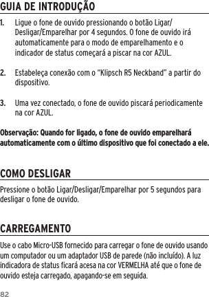 821.  Ligue o fone de ouvido pressionando o bot&atilde;o Ligar/Desligar/Emparelhar por 4 segundos. O fone de ouvido ir&aacute; automaticamente para o modo de emparelhamento e o indicador de status come&ccedil;ar&aacute; a piscar na cor AZUL.2.  Estabele&ccedil;a conex&atilde;o com o &ldquo;Klipsch R5 Neckband&rdquo; a partir do dispositivo.3.  Uma vez conectado, o fone de ouvido piscar&aacute; periodicamente na cor AZUL.Observa&ccedil;&atilde;o: Quando for ligado, o fone de ouvido emparelhar&aacute; automaticamente com o &uacute;ltimo dispositivo que foi conectado a ele.GUIA DE INTRODU&Ccedil;&Atilde;OCOMO DESLIGARCARREGAMENTOUse o cabo Micro-USB fornecido para carregar o fone de ouvido usando um computador ou um adaptador USB de parede (n&atilde;o inclu&iacute;do). A luz indicadora de status ﬁcar&aacute; acesa na cor VERMELHA at&eacute; que o fone de ouvido esteja carregado, apagando-se em seguida.Pressione o bot&atilde;o Ligar/Desligar/Emparelhar por 5 segundos para desligar o fone de ouvido.