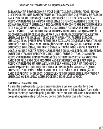 87GARANTIAvendido ou transferido de alguma a terceiros.ESTA GARANTIA PROPORCIONA A VOC&Ecirc; DIREITOS LEGAIS ESPEC&Iacute;FICOS, SENDO QUE &Eacute; POSS&Iacute;VEL QUE TAMB&Eacute;M TENHA OUTROS DIREITOS QUE VARIAM DE ESTADO PARA ESTADO, DE JURISDI&Ccedil;&Atilde;O PARA JURISDI&Ccedil;&Atilde;O OU DE PA&Iacute;S PARA PA&Iacute;S. A RESPONSABILIDADE DA KGI POR PROBLEMAS DE FUNCIONAMENTO E DEFEITOS DE HARDWARE EST&Aacute; LIMITADA &Agrave; TROCA OU REPARO CONFORME DESCRITO NESTA DECLARA&Ccedil;&Atilde;O DE GARANTIA. TODAS AS GARANTIAS EXPRESSAS E IMPL&Iacute;CITAS PARA O PRODUTO, INCLUINDO, ENTRE OUTRAS, QUALQUER GARANTIA IMPL&Iacute;CITA DE COMERCIABILIDADE E ADEQUA&Ccedil;&Atilde;O A UMA FINALIDADE ESPEC&Iacute;FICA, EST&Atilde;O LIMITADAS EM VALIDADE AO TERMO DESTA GARANTIA. ALGUNS ESTADOS, JURISDI&Ccedil;&Otilde;ES OU PA&Iacute;SES N&Atilde;O PERMITEM A EXCLUS&Atilde;O DE CERTAS GARANTIAS OU CONDI&Ccedil;&Otilde;ES IMPL&Iacute;CITAS NEM LIMITA&Ccedil;&Otilde;ES SOBRE A DURA&Ccedil;&Atilde;O DE GARANTIAS OU CONDI&Ccedil;&Otilde;ES IMPL&Iacute;CITAS, PORTANTO ESTA LIMITA&Ccedil;&Atilde;O PODE N&Atilde;O SE APLICAR A VOC&Ecirc;. A KGI N&Atilde;O ACEITA RESPONSABILIDADE POR DANOS ESPECIAIS, INDIRETOS, CONSEQUENTES OU EMERGENTES, INCLUINDO, ENTRE OUTRAS, QUALQUER RESPONSABILIDADE POR REIVINDICA&Ccedil;&Otilde;ES DE TERCEIROS CONTRA VOC&Ecirc; POR DANOS OU PELO FATO DE O PRODUTO N&Atilde;O ESTAR DISPON&Iacute;VEL PARA USO. A RESPONSABILIDADE M&Aacute;XIMA ASSUMIDA PELA KGI N&Atilde;O SER&Aacute; MAIS DO QUE O VALOR PAGO PELO PRODUTO SUJEITO &Agrave; REIVINDICA&Ccedil;&Atilde;O. ALGUNS ESTADOS, JURISDI&Ccedil;&Otilde;ES OU PA&Iacute;SES N&Atilde;O PERMITEM A EXCLUS&Atilde;O NEM A LIMITA&Ccedil;&Atilde;O DE DANOS ESPECIAIS, INDIRETOS, CONSEQUENTES OU EMERGENTES, PORTANTO A LIMITA&Ccedil;&Atilde;O OU EXCLUS&Atilde;O ACIMA PODE N&Atilde;O SE APLICAR A VOC&Ecirc;.GARANTIA FORA DOS EUAA garantia deste produto, caso seja vendido a um consumidor fora dos Estados Unidos, deve estar em conformidade com a lei aplic&aacute;vel. Para obter qualquer servi&ccedil;o coberto pela garantia, entre em contato com o revendedor do qual adquiriu este produto, ou com o distribuidor que o forneceu.