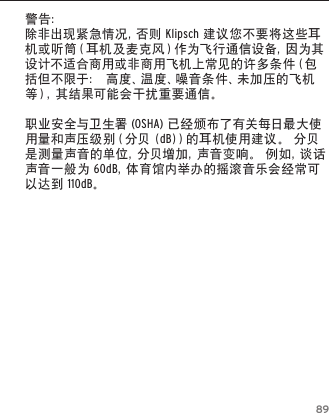 89警告：除 非 出 现 紧 急 情 况 ，否 则  Klipsch建议您不要将这些耳机 或 听 筒 （ 耳 机 及 麦 克 风 ） 作 为 飞 行 通 信 设 备 ，因 为 其设计不适合商用或非商用飞机上常见的许多条件（包括但不限于：高度、温度、噪音条件、未加压的飞机等），其结果可能会干扰重要通信。职业安全与卫生署(OSHA)已经颁布了有关每日最大使用量和声压级别（分贝(dB)）的耳机使用建议。分贝是测量声音的单位，分贝增加，声音变响。例如，谈话声音一般为60dB，体 育 馆 内 举 办 的 摇 滚 音 乐 会 经 常 可以达到110dB。