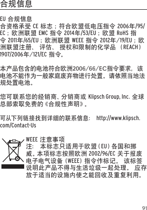 91合规信息EU合规信息合资格承受CE标志；符合欧盟低电压指令2006年/95/EC；欧洲联盟EMC指令2014年/53/EU；欧盟RoHS指令2011年/65/EU；欧洲联盟WEEE指令2012年/19/EU ；欧洲联盟注册、评估、授权和限制的化学品（REACH）1907/2006年/121/EC指 令。本产品包含的电池符合欧洲2006/66/EC指令要求，该电池不能作为一般家庭废弃物进行处置。请依照当地法规处置电池。您可联系您的经销商、分销商或Klipsch Group, Inc.全球总部索取免费的《合规性声明》。可从下 列 链 接 找 到详细的联系信息：http://www.klipsch.com/Contact-UsWEEE注意事项注：本标志只适用于欧盟（EU）各 国 和 挪威 。本 项 标 志 按 照 欧 洲  2002/96/EC关于报废电子电气设备(WEEE)指令作标记。该标签说明此产品不得与生活垃圾一起处理。应存放于适当的设施内使之能回收及重复利用。