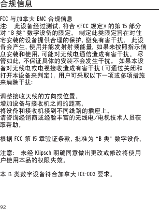 92FCC与加拿大EMC合规信息注：此设备经过测试，符合《FCC规定》的第15部分对&ldquo; B类&rdquo;数字设备的限定。制定此类限定旨在对住宅安装的设备提供合理的保护，避免有害干扰。此设备会产生、使用并能发射射频能量，如果未按照指示信息安装和使用，可能对无线电通信造成有害干扰。尽管如此，不保证具体的安装不会发生干扰。如果本设备对无线电或电视接收造成有害干扰（可通过关闭和打开本设备来判定），用户可采取以下一项或多项措施来消除干扰：调整接收天线的方向或位置。增加设备与接收机之间的距离。将设备和接收机接到不同线路的插座上。请咨询经销商或经验丰富的无线电/电视技术人员获取帮助。根据FCC第15 章 验 证 条 款 ，批 准 为 &ldquo; B 类 &rdquo;数 字 设 备 。注意：未经Klipsch明确同意做出更改或修改将使用户使用本品的权限失效。本B类数字设备符合加拿大ICE-003要求。合规信息