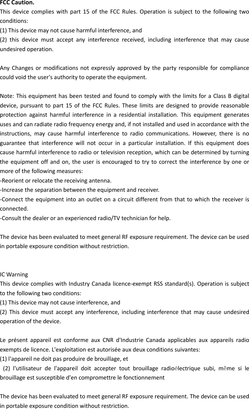 FCC Caution. This  device  complies with  part  15  of the  FCC Rules. Operation  is  subject to  the  following  two conditions:   (1) This device may not cause harmful interference, and   (2)  this  device  must  accept  any  interference  received,  including  interference  that  may  cause undesired operation.  Any  Changes or  modifications not expressly approved  by the  party  responsible for  compliance could void the user's authority to operate the equipment.  Note: This equipment has been tested and found to comply with the limits for a Class B digital device, pursuant  to  part  15  of  the  FCC Rules. These  limits are  designed to provide reasonable protection  against  harmful  interference  in  a  residential  installation.  This  equipment  generates uses and can radiate radio frequency energy and, if not installed and used in accordance with the instructions,  may  cause  harmful  interference  to  radio  communications.  However,  there  is  no guarantee  that  interference  will  not  occur  in  a  particular  installation.  If  this  equipment  does cause harmful interference to radio or television reception, which can be determined by turning the equipment off and on, the user  is encouraged to try to correct the interference by one or more of the following measures: -Reorient or relocate the receiving antenna. -Increase the separation between the equipment and receiver. -Connect the equipment into an outlet on a circuit  different from that to which the receiver is connected. -Consult the dealer or an experienced radio/TV technician for help.  The device has been evaluated to meet general RF exposure requirement. The device can be used in portable exposure condition without restriction.         IC Warning   This device complies with Industry Canada licence-exempt RSS standard(s). Operation is subject to the following two conditions: (1) This device may not cause interference, and   (2)  This  device must  accept any  interference,  including  interference  that  may  cause  undesired operation of the device.    Le  pr&eacute;sent  appareil  est  conforme  aux  CNR  d'Industrie  Canada  applicables  aux  appareils  radio exempts de licence. L'exploitation est autoris&eacute;e aux deux conditions suivantes:   (1) l'appareil ne doit pas produire de brouillage, et   (2)  l'utilisateur  de  l'appareil  doit  accepter  tout  brouillage  radio&eacute;lectrique  subi,  m&ecirc;me  si  le brouillage est susceptible d'en compromettre le fonctionnement  The device has been evaluated to meet general RF exposure requirement. The device can be used in portable exposure condition without restriction.     