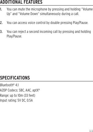 111.   You can mute the microphone by pressing and holding &ldquo;Volume Up&rdquo; and &ldquo;Volume Down&ldquo; simultaneously during a call.2.  You can access voice control by double pressing Play/Pause.3.  You can reject a second incoming call by pressing and holding Play/Pause.Bluetooth&reg; 4.1  A2DP Codecs: SBC, AAC, aptX&reg; Range: up to 10m (33 feet) Input rating: 5V DC, 0.5AADDITIONAL FEATURESSPECIFICATIONS