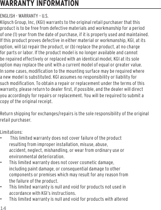 14WARRANTY INFORMATIONENGLISH - WARRANTY &ndash; U.S.Klipsch Group, Inc, (KGI) warrants to the original retail purchaser that this product is to be free from defective materials and workmanship for a period of one (1) year from the date of purchase, if it is properly used and maintained. If this product proves defective in either material or workmanship, KGI, at its option, will (a) repair the product, or (b) replace the product, at no charge for parts or labor. If the product model is no longer available and cannot be repaired effectively or replaced with an identical model, KGI at its sole option may replace the unit with a current model of equal or greater value. In some cases, modication to the mounting surface may be required where a new model is substituted. KGI assumes no responsibility or liability for such modication. To obtain a repair or replacement under the terms of this warranty, please return to dealer rst, if possible, and the dealer will direct you accordingly for repairs or replacement. You will be required to submit a copy of the original receipt.Return shipping for exchanges/repairs is the sole responsibility of the original retail purchaser.Limitations: &bull; This limited warranty does not cover failure of the product resulting from improper installation, misuse, abuse, accident, neglect, mishandling, or wear from ordinary use or environmental deterioration. &bull;This limited warranty does not cover cosmetic damage, including paint damage, or consequential damage to other components or premises which may result for any reason from the failure of the product. &bull;This limited warranty is null and void for products not used in accordance with KGI&rsquo;s instructions. &bull;This limited warranty is null and void for products with altered 