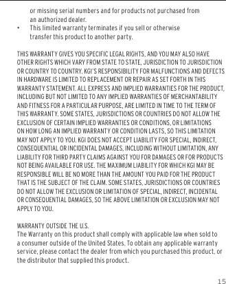 15or missing serial numbers and for products not purchased from an authorized dealer. &bull;This limited warranty terminates if you sell or otherwise transfer this product to another party.THIS WARRANTY GIVES YOU SPECIFIC LEGAL RIGHTS, AND YOU MAY ALSO HAVE OTHER RIGHTS WHICH VARY FROM STATE TO STATE, JURISDICTION TO JURISDICTION OR COUNTRY TO COUNTRY. KGI&rsquo;S RESPONSIBILITY FOR MALFUNCTIONS AND DEFECTS IN HARDWARE IS LIMITED TO REPLACEMENT OR REPAIR AS SET FORTH IN THIS WARRANTY STATEMENT. ALL EXPRESS AND IMPLIED WARRANTIES FOR THE PRODUCT, INCLUDING BUT NOT LIMITED TO ANY IMPLIED WARRANTIES OF MERCHANTABILITY AND FITNESS FOR A PARTICULAR PURPOSE, ARE LIMITED IN TIME TO THE TERM OF THIS WARRANTY. SOME STATES, JURISDICTIONS OR COUNTRIES DO NOT ALLOW THE EXCLUSION OF CERTAIN IMPLIED WARRANTIES OR CONDITIONS, OR LIMITATIONS ON HOW LONG AN IMPLIED WARRANTY OR CONDITION LASTS, SO THIS LIMITATION MAY NOT APPLY TO YOU. KGI DOES NOT ACCEPT LIABILITY FOR SPECIAL, INDIRECT, CONSEQUENTIAL OR INCIDENTAL DAMAGES, INCLUDING WITHOUT LIMITATION, ANY LIABILITY FOR THIRD PARTY CLAIMS AGAINST YOU FOR DAMAGES OR FOR PRODUCTS NOT BEING AVAILABLE FOR USE. THE MAXIMUM LIABILITY FOR WHICH KGI MAY BE RESPONSIBLE WILL BE NO MORE THAN THE AMOUNT YOU PAID FOR THE PRODUCT THAT IS THE SUBJECT OF THE CLAIM. SOME STATES, JURISDICTIONS OR COUNTRIES DO NOT ALLOW THE EXCLUSION OR LIMITATION OF SPECIAL, INDIRECT, INCIDENTAL OR CONSEQUENTIAL DAMAGES, SO THE ABOVE LIMITATION OR EXCLUSION MAY NOT APPLY TO YOU.WARRANTY OUTSIDE THE U.S.The Warranty on this product shall comply with applicable law when sold to a consumer outside of the United States. To obtain any applicable warranty service, please contact the dealer from which you purchased this product, or the distributor that supplied this product.WARRANTY INFORMATION